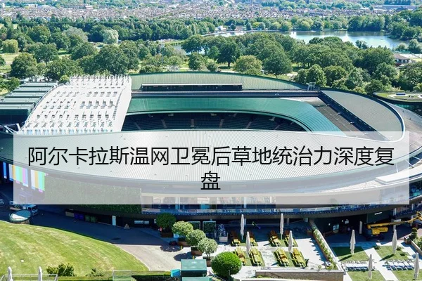阿尔卡拉斯温网卫冕后草地统治力深度复盘
